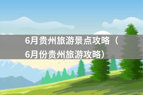 6月贵州旅游景点攻略（6月份贵州旅游攻略）